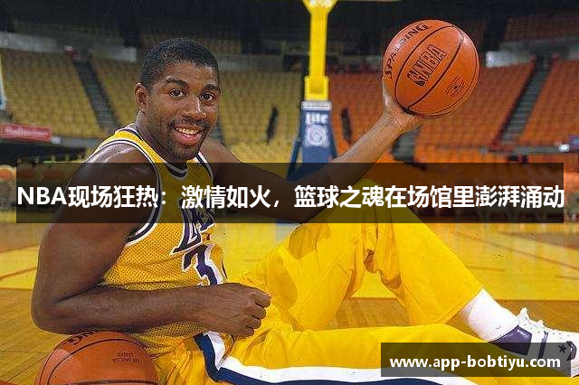 NBA现场狂热：激情如火，篮球之魂在场馆里澎湃涌动